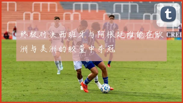 终极对决西班牙与阿根廷谁能在欧洲与美洲的较量中夺冠