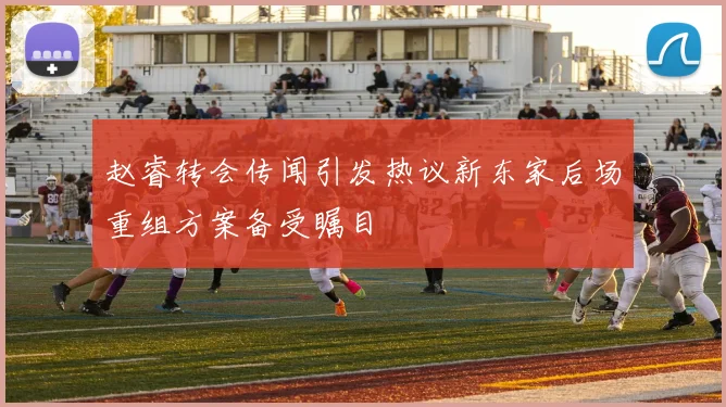 赵睿转会传闻引发热议新东家后场重组方案备受瞩目