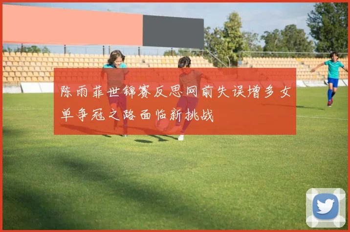 陈雨菲世锦赛反思网前失误增多女单争冠之路面临新挑战
