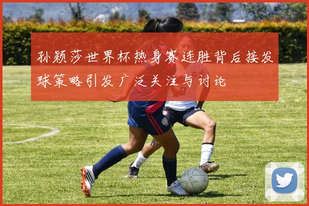 孙颖莎世界杯热身赛连胜背后接发球策略引发广泛关注与讨论