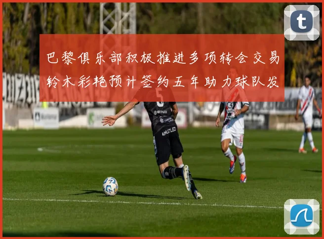 巴黎俱乐部积极推进多项转会交易铃木彩艳预计签约五年助力球队发展
