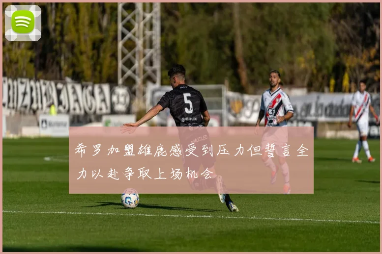 希罗加盟雄鹿感受到压力但誓言全力以赴争取上场机会