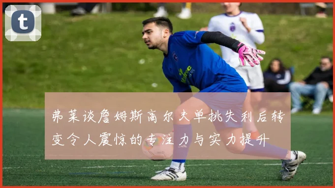 弗莱谈詹姆斯高尔夫单挑失利后转变令人震惊的专注力与实力提升